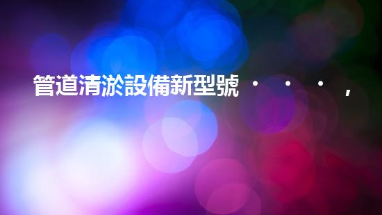 管道清淤設備新型號，一機多能，輕松解決排水難題！